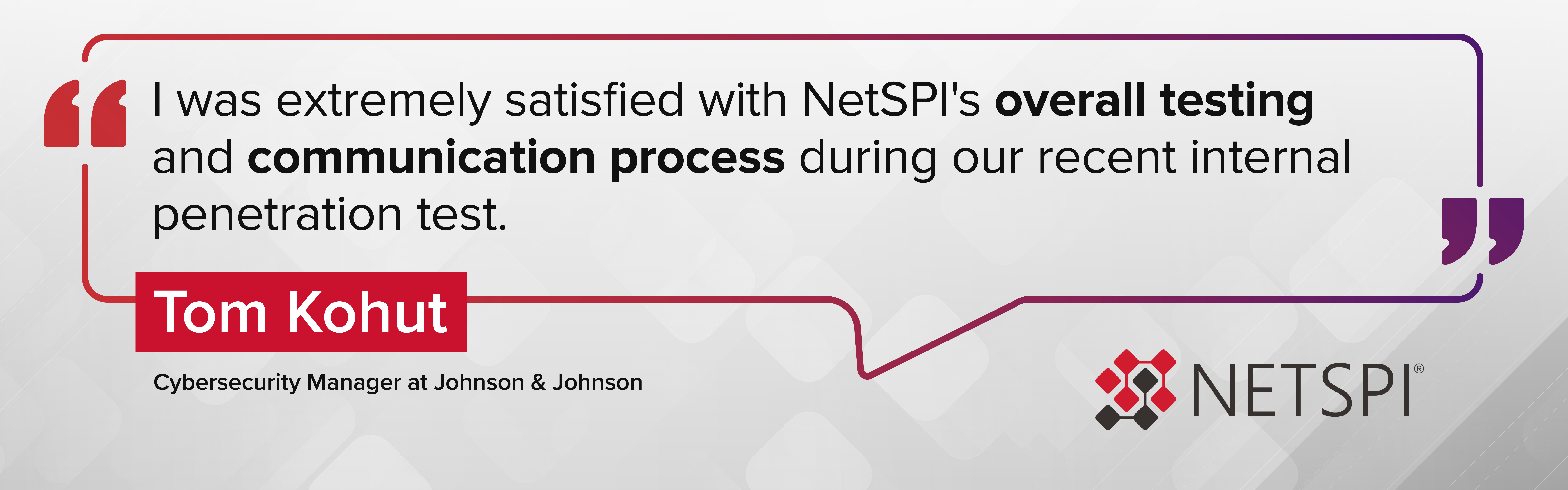 "I was extremely satisfied with NetSPI's overall testing and communication process during our recent internal penetration test." – Tom Kohl, Cybersecurity Manager at Johnson & Johnson