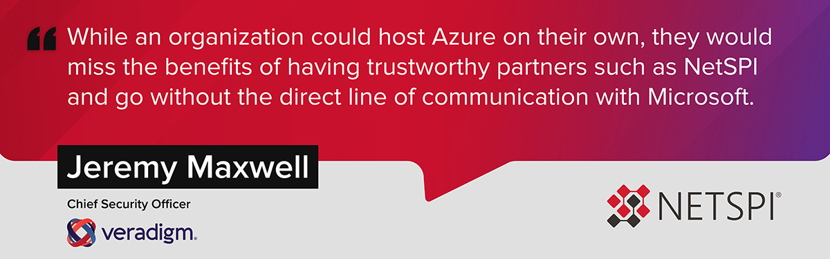 "While an organization could host Azure on their own, they would miss the benefits of having trustworthy partners such as NetSPI and go without the direct line of communication with Microsoft." – Jeremy Maxwell, Chief Security Officer at Veradigm