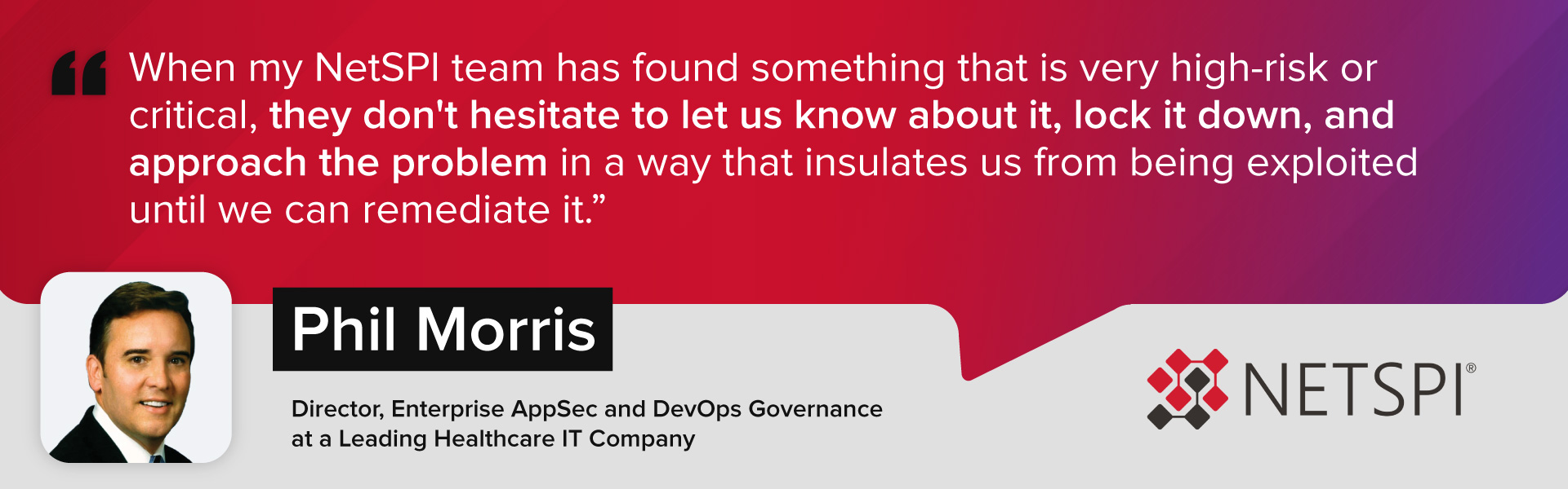 "When my NetSPI team has found something that is very high-risk or critical, they don't hesitate to let us know about it, lock it down, and approach the problem in a way that insulates us from being exploited until we can remediate it." – Phil Morris, Director, Enterprise AppSec and DevOps Governance at a Leading Healthcare IT Company
