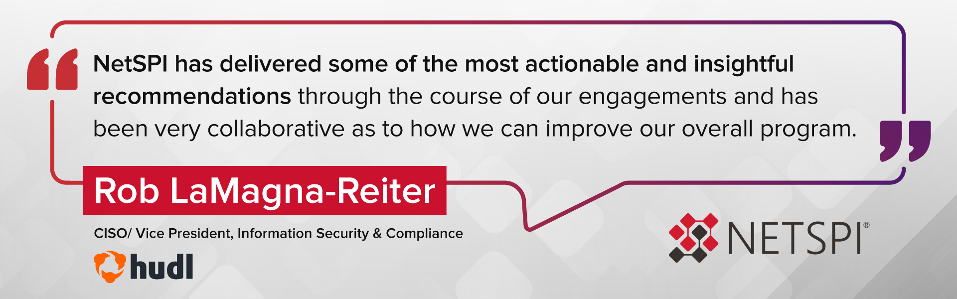 "NetSPI has delivered some of the most actionable and insightful recommendations through the course of our engagements and has been very collaborative as to how we can improve our overall program." – Rob LaMagna-Reiter, CISO/Vice President, Information Security & Compliance at Hudl