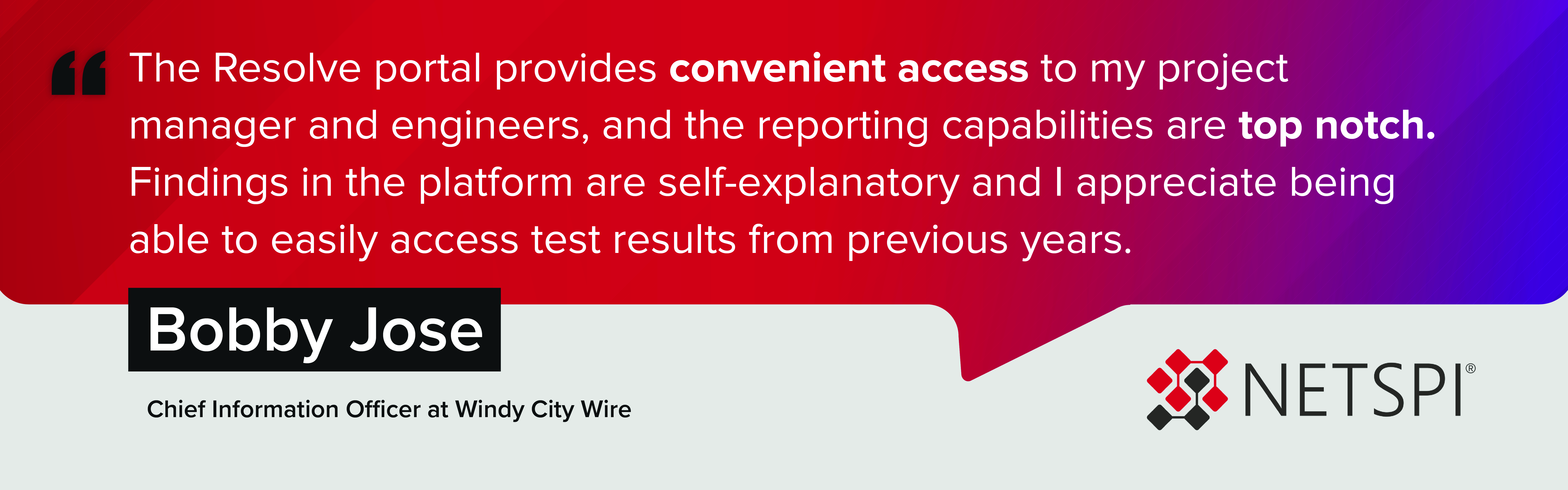 "The Resolve portal provides convenient access to my project manager and engineers, and the reporting capabilities are top notch. Findings in the platform are self-explanatory and I appreciate being able to easily access test results from previous years." – Bobby Jose, Chief Information Officer at Windy City Wire
