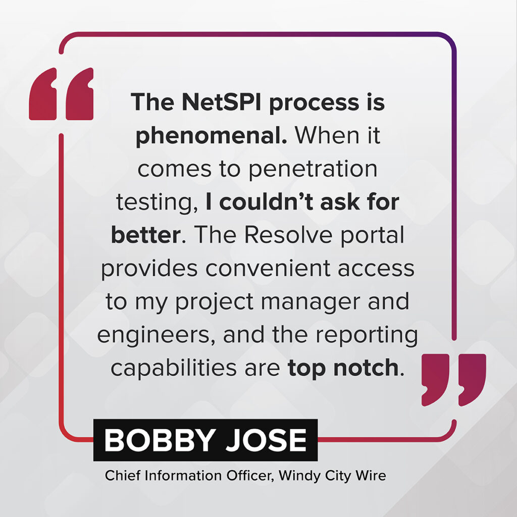 "The NetSPI process is phenomenal. When it comes to penetration testing, I couldn't ask for better. The Resolve portal provides convenient access to my project manager and engineers, and the reporting capabilities are top notch." – Bobby Jose, Chief Information Officer, Windy City Wire