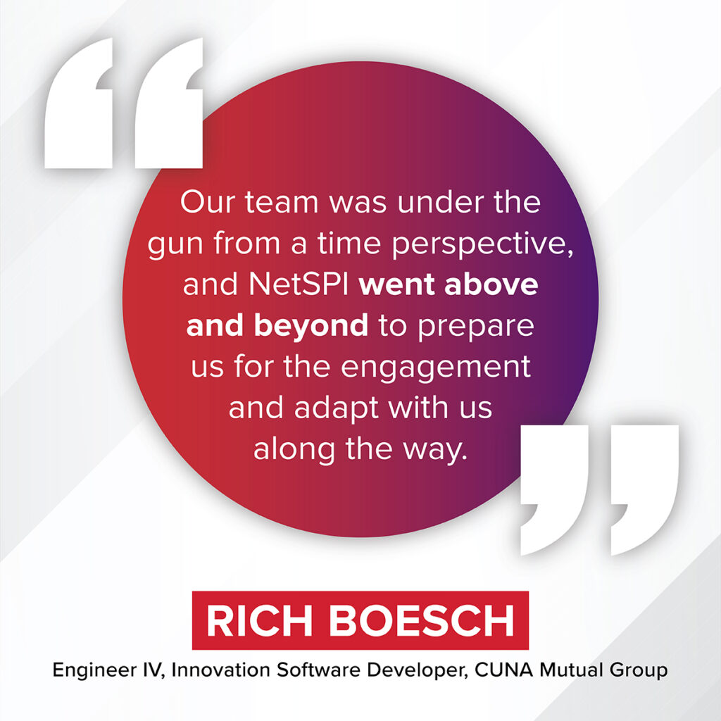 "Our team was under the gun from a time perspective, and NetSPI went above and beyond to prepare us for the engagement and adapt with us along the way." – Rich Boesch, Engineer IV, Innovation Software Developer, CUNA Mutual Group 