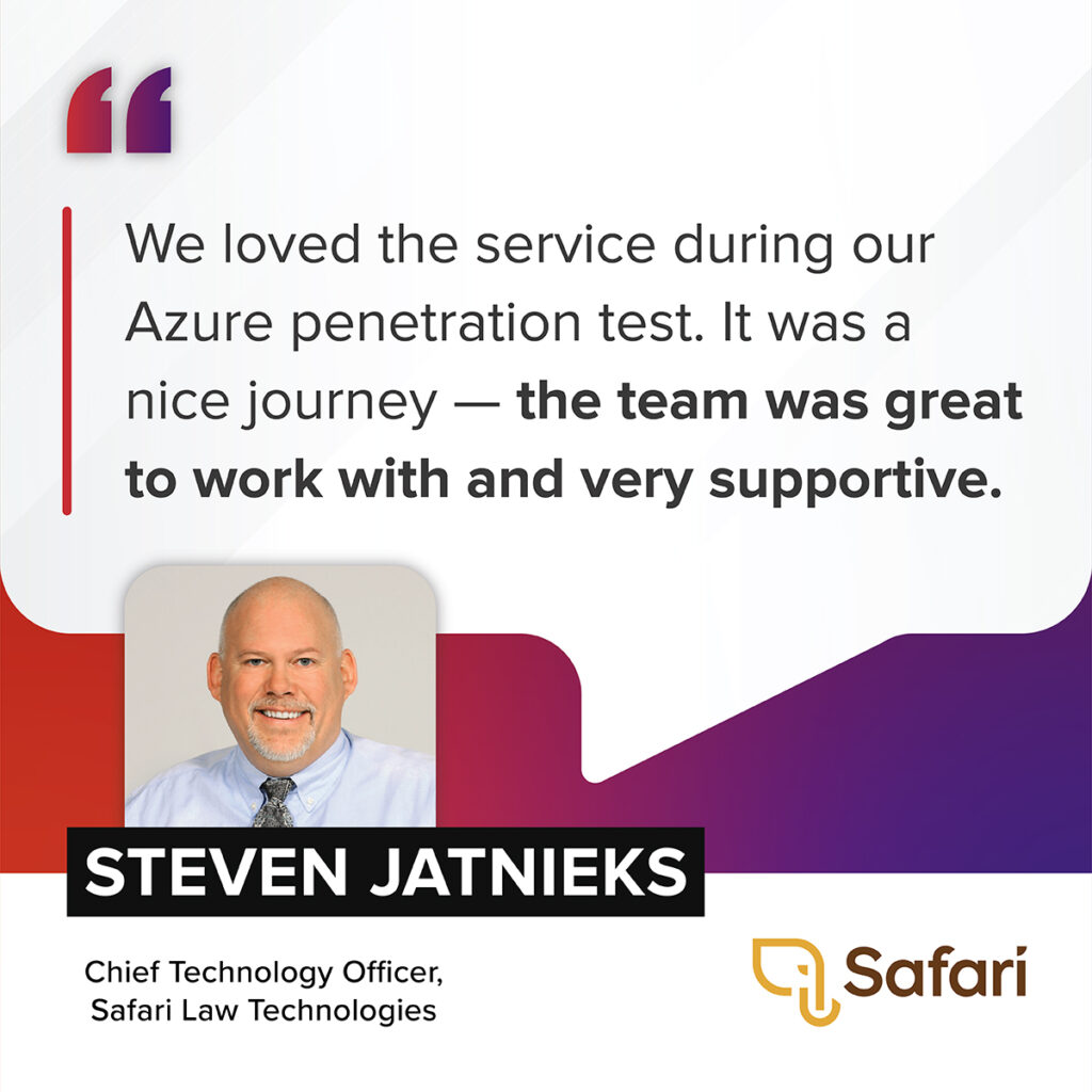 “We loved the service during our Azure penetration test. It was a nice journey -- the team was great to work with and very supportive.” – Steven Jatnieks, Chief Technology Officer, Safari Law Technologies 