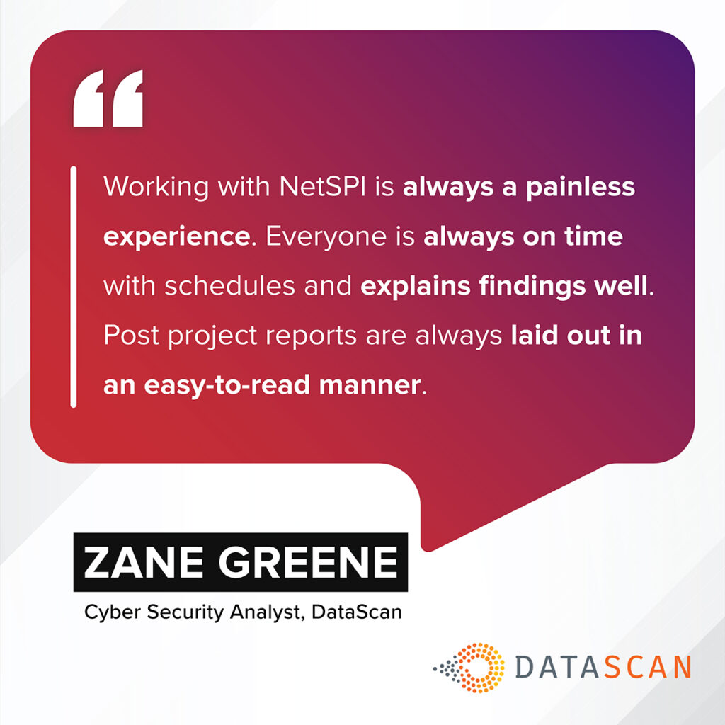“Working with NetSPI is always a painless experience. Everyone is always on time with schedules and explains findings well. Post project reports are always laid out in an easy-to-read manner.” – Zane Greene, Cyber Security Analyst, DataScan