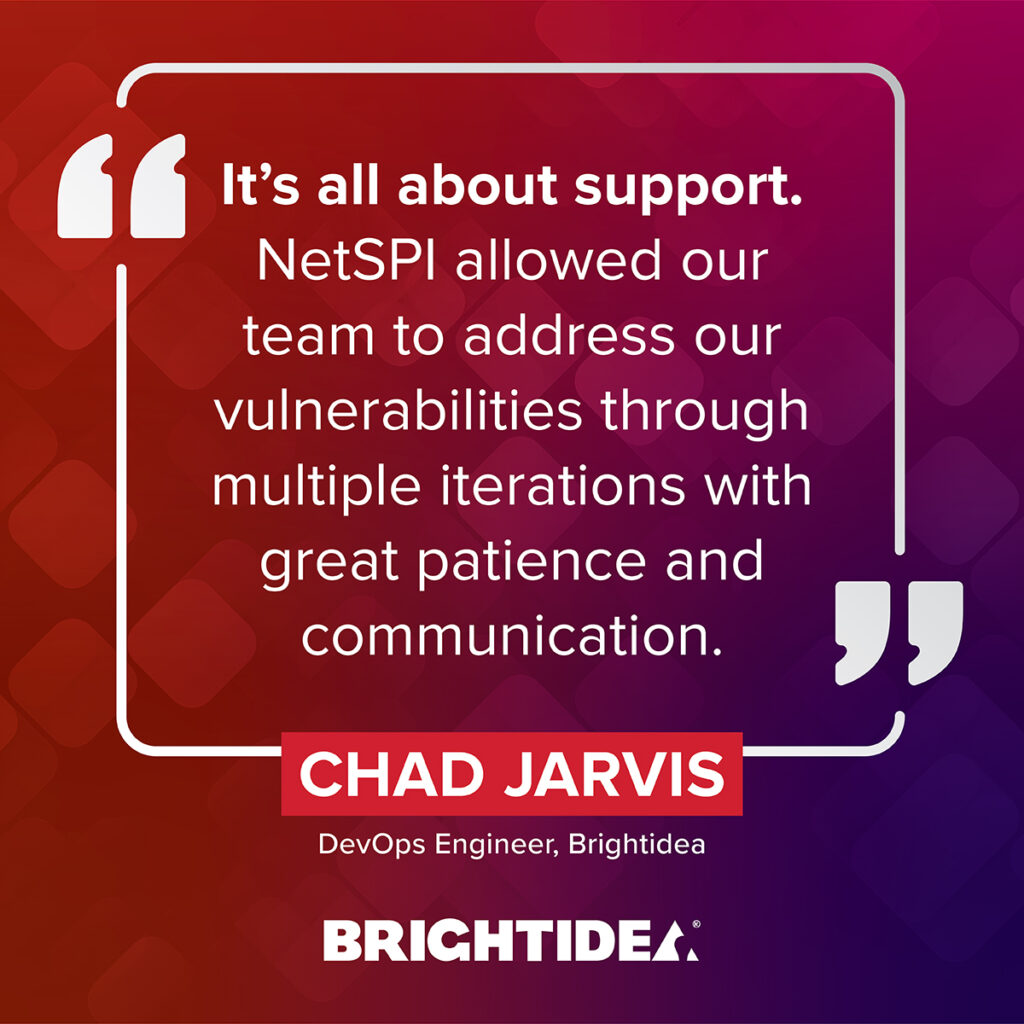 “It's all about support. NetSPI allowed our team to address our vulnerabilities through multiple iterations with great patience and communication.” – Chad Jarvis, DevOps Engineer, Brightidea 