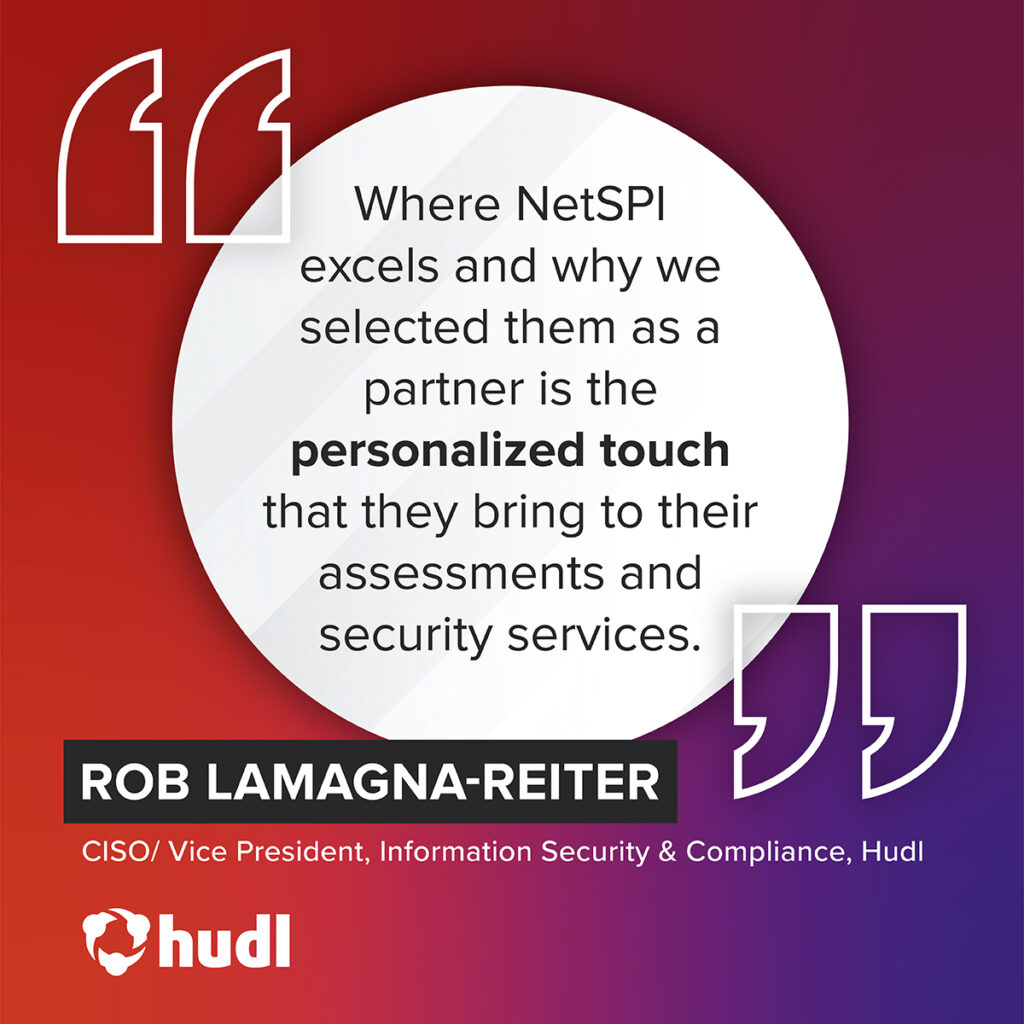"Where NetSPI excels and why we selected them as a partner is the personalized touch that they bring to their assessments and security services." – Rob LaMagna-Reiter, CISO/ Vice President, Information Security & Compliance, Hudl