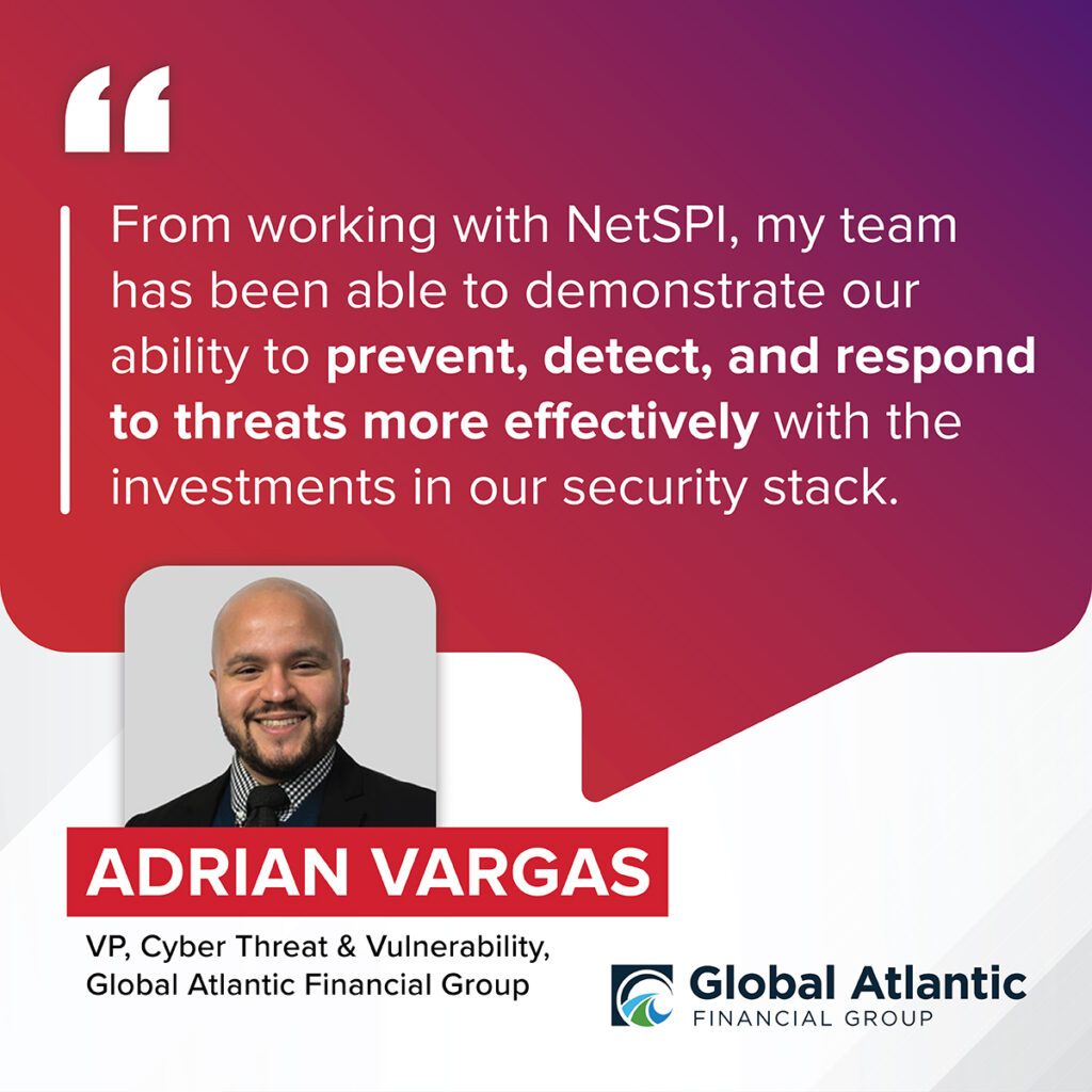 "From working with NetSPI, my team has been able to demonstrate our ability to prevent, detect, and respond to threats more effectively with the investments in our security stack.” – Adrian Vargas, VP, Cyber Threat & Vulnerability, Global Atlantic Financial Group 