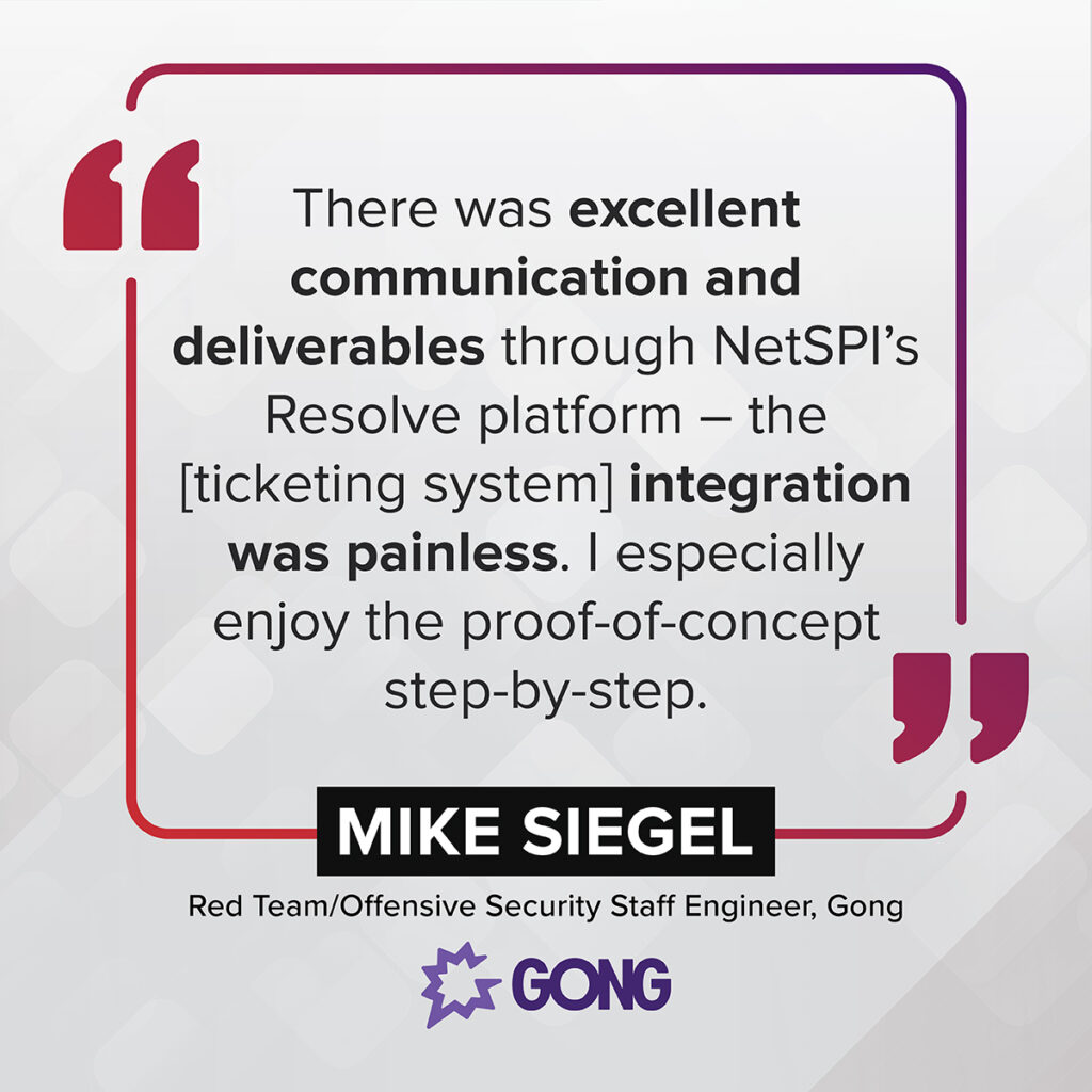 "There was excellent communication and deliverables through NetSPI’s Resolve platform – the [ticketing system] integration was painless. I especially enjoy the proof-of-concept step-by-step." – Mike Siegel, Red Team/Offensive Security Staff Engineer, Gong